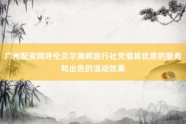广州配资网呼伦贝尔腾辉旅行社凭借其优质的服务和出色的活动效果