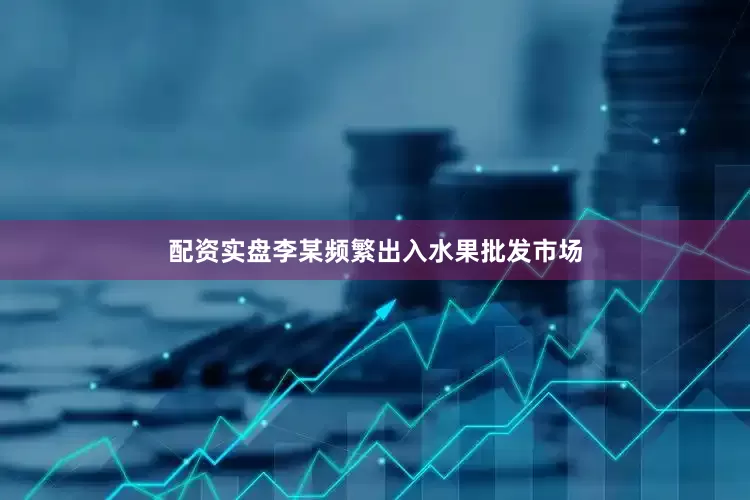配资实盘李某频繁出入水果批发市场