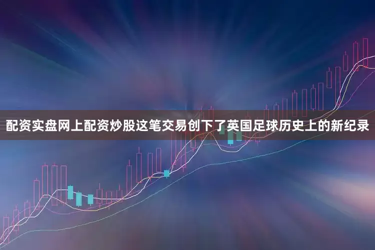 配资实盘网上配资炒股这笔交易创下了英国足球历史上的新纪录