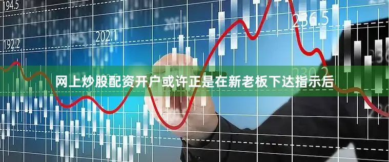网上炒股配资开户或许正是在新老板下达指示后