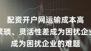 配资开户网运输成本高、手续繁琐、灵活性差成为困扰企业的难题