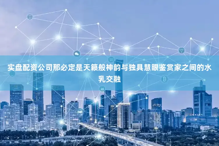 实盘配资公司那必定是天籁般神韵与独具慧眼鉴赏家之间的水乳交融