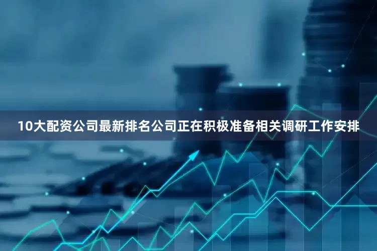 10大配资公司最新排名公司正在积极准备相关调研工作安排