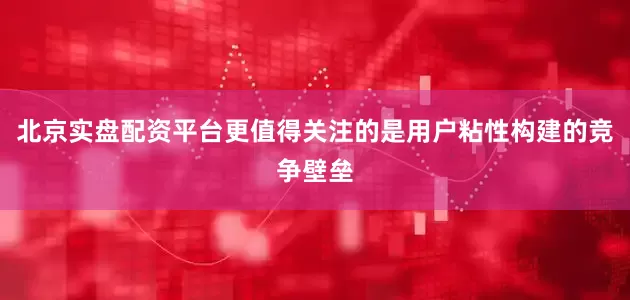 北京实盘配资平台更值得关注的是用户粘性构建的竞争壁垒