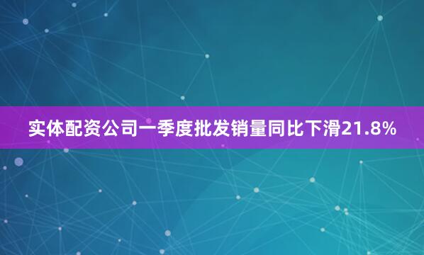 实体配资公司一季度批发销量同比下滑21.8%