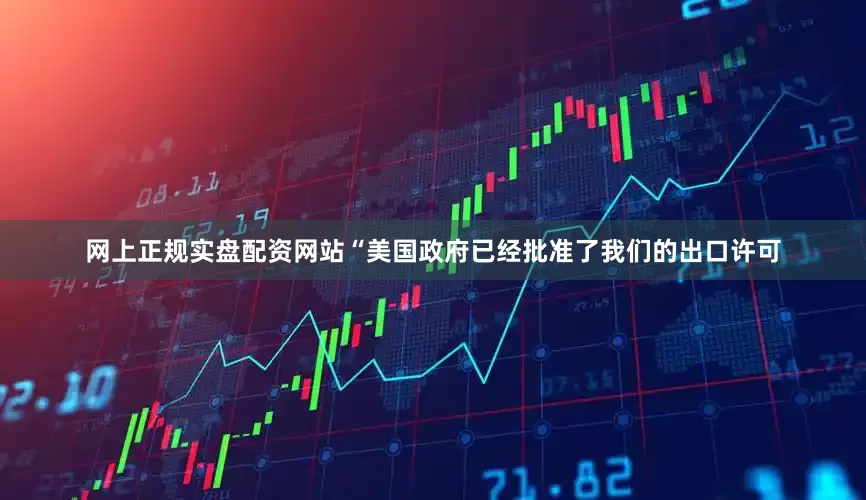 网上正规实盘配资网站“美国政府已经批准了我们的出口许可