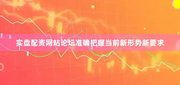 实盘配资网站论坛准确把握当前新形势新要求