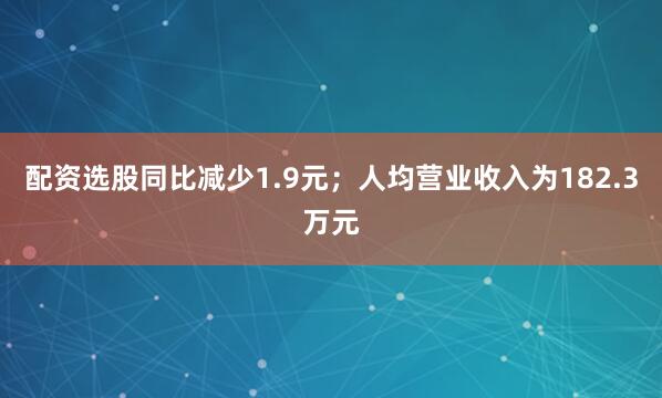 配资选股同比减少1.9元；人均营业收入为182.3万元