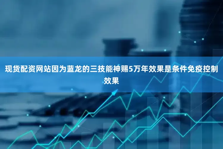 现货配资网站因为蓝龙的三技能神赐5万年效果是条件免疫控制效果