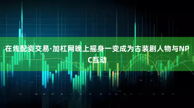 在线配资交易·加杠网晚上摇身一变成为古装剧人物与NPC互动