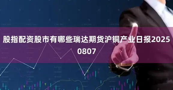 股指配资股市有哪些瑞达期货沪铜产业日报20250807