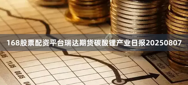 168股票配资平台瑞达期货碳酸锂产业日报20250807