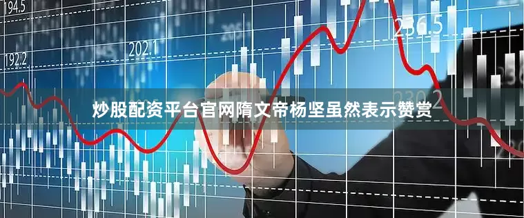炒股配资平台官网隋文帝杨坚虽然表示赞赏