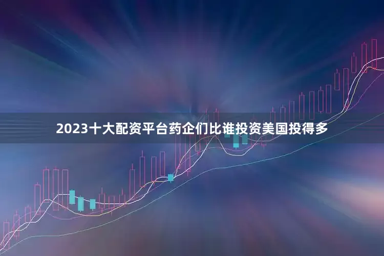 2023十大配资平台药企们比谁投资美国投得多