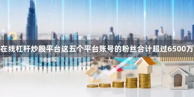 在线杠杆炒股平台这五个平台账号的粉丝合计超过6500万