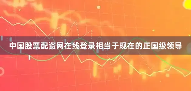 中国股票配资网在线登录相当于现在的正国级领导