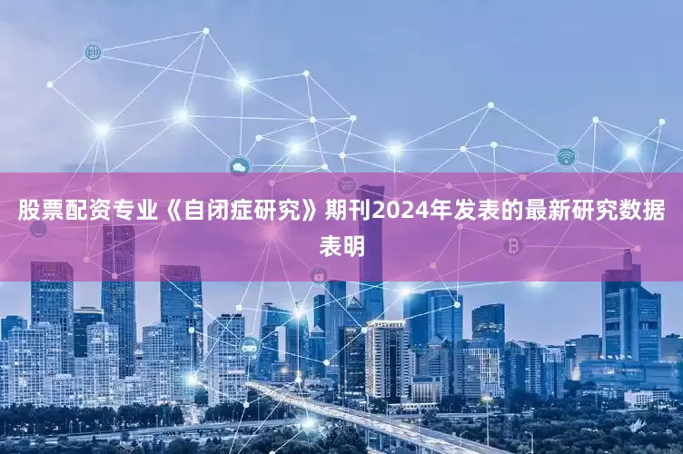 股票配资专业《自闭症研究》期刊2024年发表的最新研究数据表明