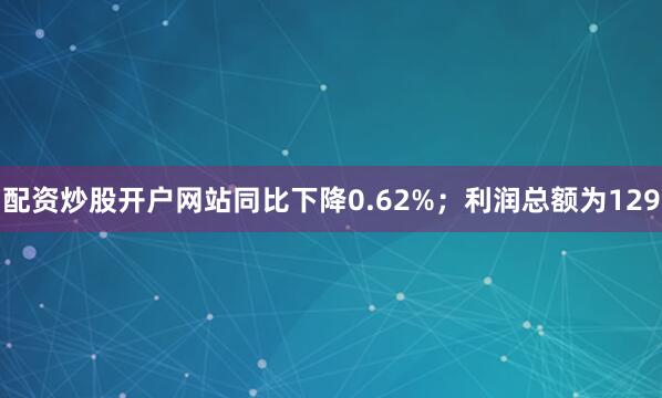 配资炒股开户网站同比下降0.62%；利润总额为129