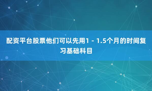 配资平台股票他们可以先用1 - 1.5个月的时间复习基础科目