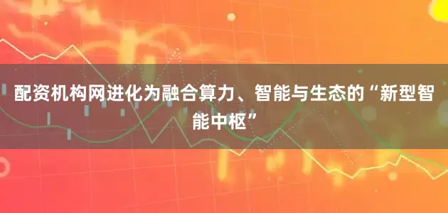 配资机构网进化为融合算力、智能与生态的“新型智能中枢”